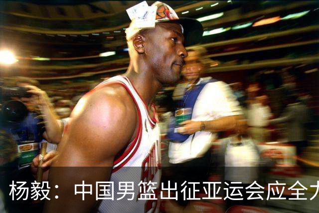 杨毅：中国男篮出征亚运会应全力以赴，不能派出二队或青年军